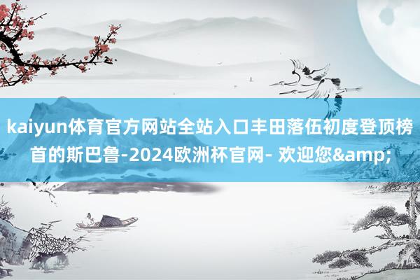 kaiyun体育官方网站全站入口丰田落伍　　初度登顶榜首的斯巴鲁-2024欧洲杯官网- 欢迎您&