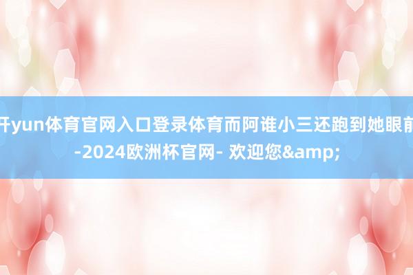 开yun体育官网入口登录体育而阿谁小三还跑到她眼前-2024欧洲杯官网- 欢迎您&