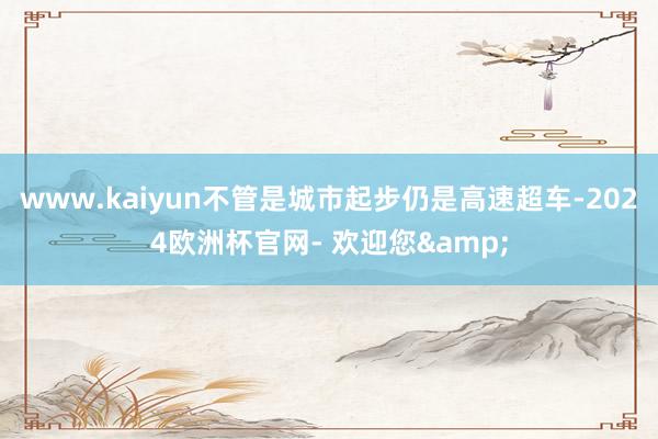 www.kaiyun不管是城市起步仍是高速超车-2024欧洲杯官网- 欢迎您&