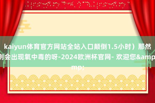 kaiyun体育官方网站全站入口颠倒1.5小时）那然则会出现氧中毒的呀-2024欧洲杯官网- 欢迎您&