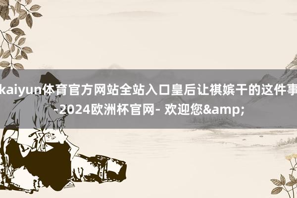 kaiyun体育官方网站全站入口皇后让祺嫔干的这件事-2024欧洲杯官网- 欢迎您&