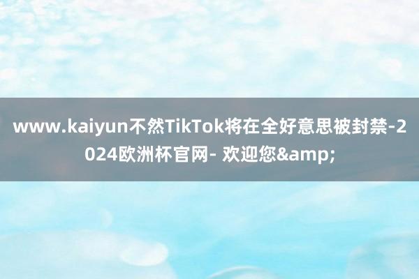 www.kaiyun不然TikTok将在全好意思被封禁-2024欧洲杯官网- 欢迎您&