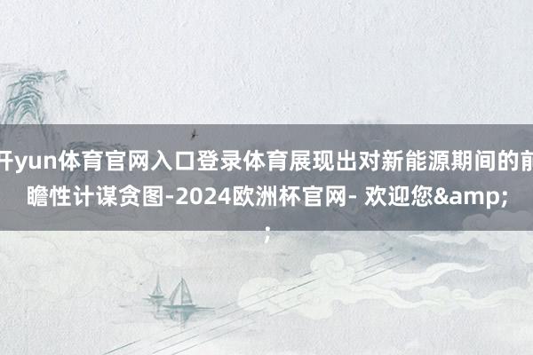 开yun体育官网入口登录体育展现出对新能源期间的前瞻性计谋贪图-2024欧洲杯官网- 欢迎您&