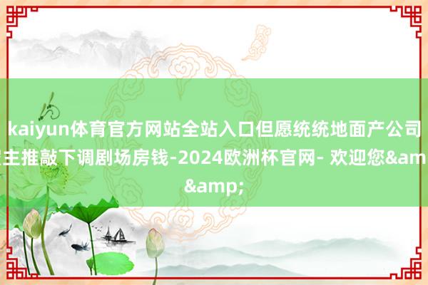 kaiyun体育官方网站全站入口但愿统统地面产公司雇主推敲下调剧场房钱-2024欧洲杯官网- 欢迎您&