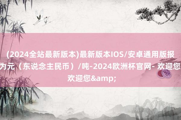 (2024全站最新版本)最新版本IOS/安卓通用版报价单元为元（东说念主民币）/吨-2024欧洲杯官网- 欢迎您&