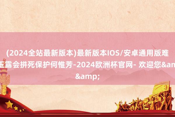 (2024全站最新版本)最新版本IOS/安卓通用版难怪玉露会拼死保护何惟芳-2024欧洲杯官网- 欢迎您&