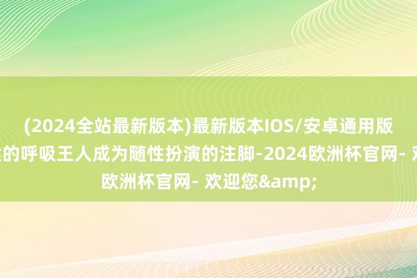 (2024全站最新版本)最新版本IOS/安卓通用版每个屏息恭候的呼吸王人成为随性扮演的注脚-2024欧洲杯官网- 欢迎您&