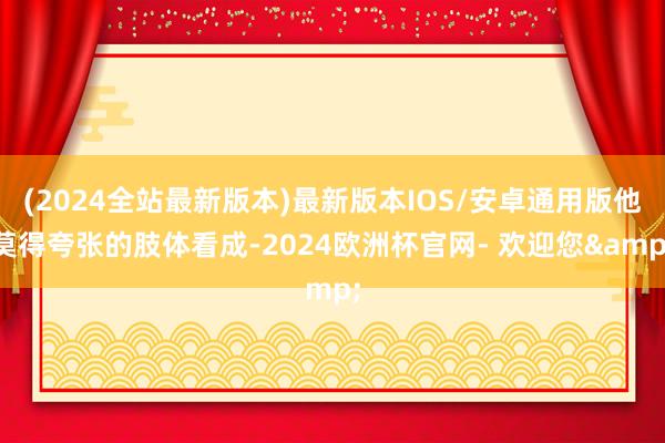 (2024全站最新版本)最新版本IOS/安卓通用版他莫得夸张的肢体看成-2024欧洲杯官网- 欢迎您&