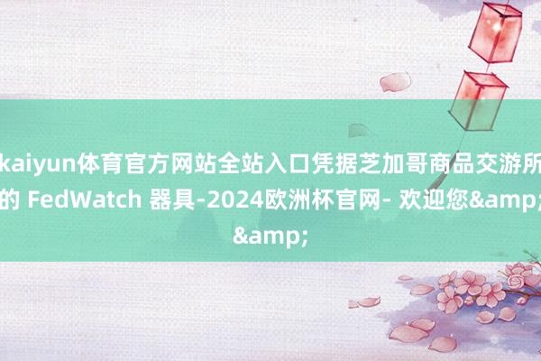 kaiyun体育官方网站全站入口　　凭据芝加哥商品交游所的 FedWatch 器具-2024欧洲杯官网- 欢迎您&