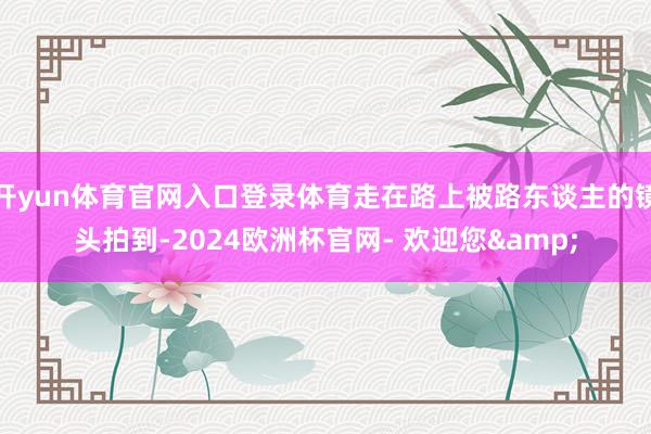 开yun体育官网入口登录体育走在路上被路东谈主的镜头拍到-2024欧洲杯官网- 欢迎您&