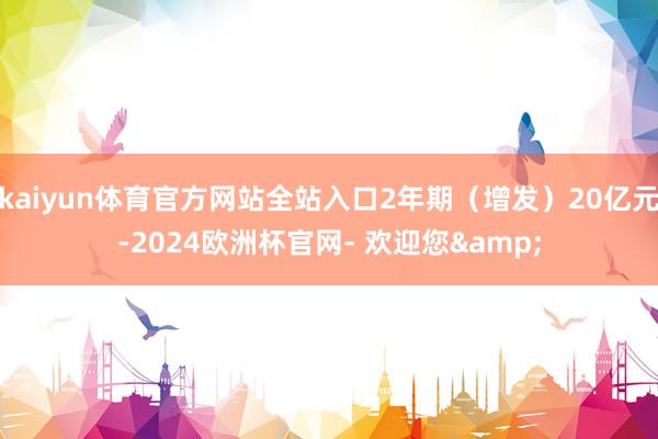 kaiyun体育官方网站全站入口2年期（增发）20亿元-2024欧洲杯官网- 欢迎您&