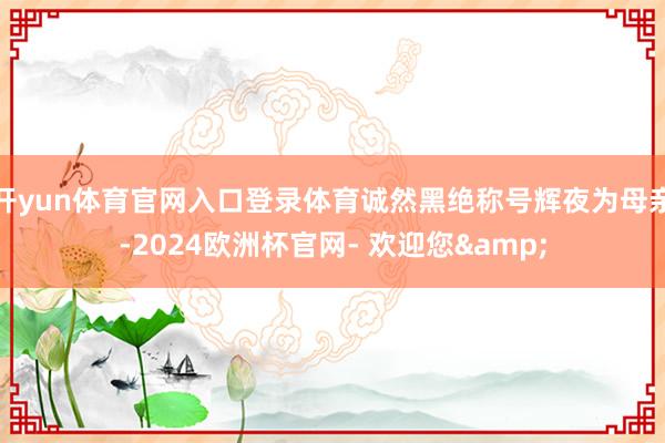 开yun体育官网入口登录体育诚然黑绝称号辉夜为母亲-2024欧洲杯官网- 欢迎您&