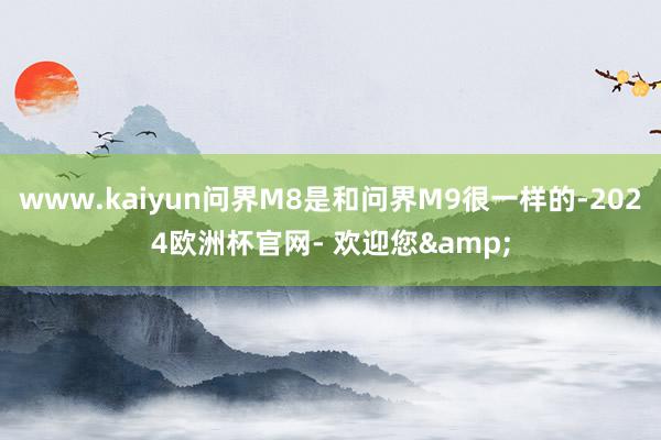 www.kaiyun问界M8是和问界M9很一样的-2024欧洲杯官网- 欢迎您&