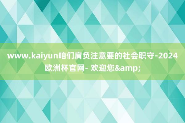 www.kaiyun咱们肩负注意要的社会职守-2024欧洲杯官网- 欢迎您&