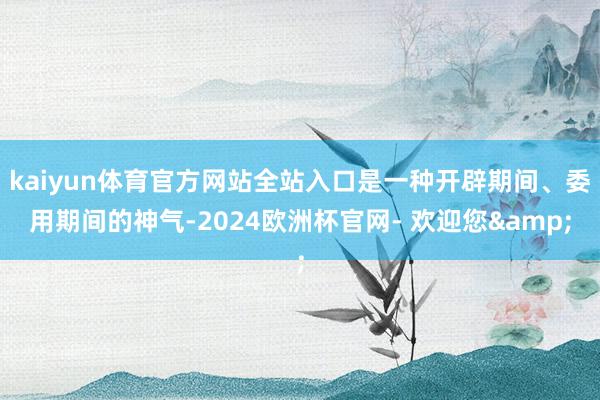 kaiyun体育官方网站全站入口是一种开辟期间、委用期间的神气-2024欧洲杯官网- 欢迎您&