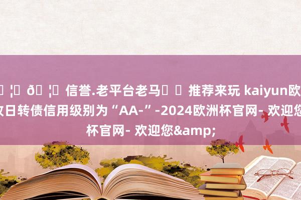🦄🦄信誉.老平台老马✔️推荐来玩 kaiyun欧洲杯app改日转债信用级别为“AA-”-2024欧洲杯官网- 欢迎您&