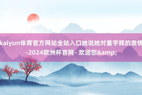 kaiyun体育官方网站全站入口她说她对董宇辉的激情-2024欧洲杯官网- 欢迎您&