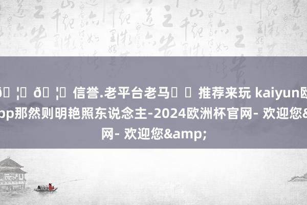 🦄🦄信誉.老平台老马✔️推荐来玩 kaiyun欧洲杯app那然则明艳照东说念主-2024欧洲杯官网- 欢迎您&