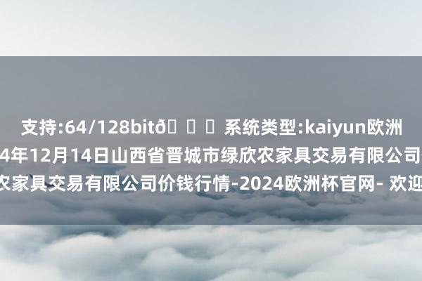 支持:64/128bit🍏系统类型:kaiyun欧洲杯appApp官方下载2024年12月14日山西省晋城市绿欣农家具交易有限公司价钱行情-2024欧洲杯官网- 欢迎您&