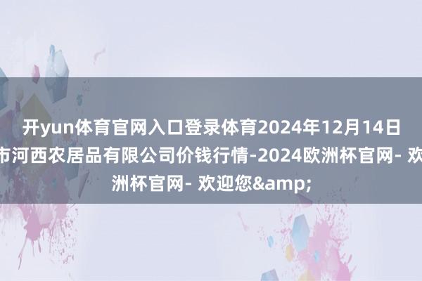 开yun体育官网入口登录体育2024年12月14日山西省太原市河西农居品有限公司价钱行情-2024欧洲杯官网- 欢迎您&