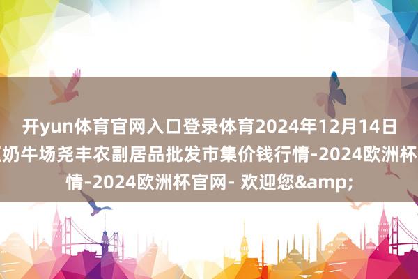 开yun体育官网入口登录体育2024年12月14日山西省临汾市尧齐区奶牛场尧丰农副居品批发市集价钱行情-2024欧洲杯官网- 欢迎您&