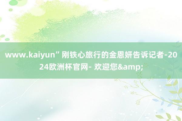 www.kaiyun”刚铁心旅行的金恩妍告诉记者-2024欧洲杯官网- 欢迎您&