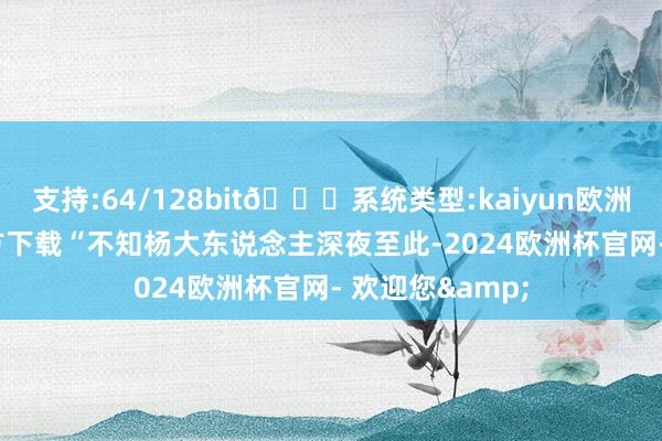 支持:64/128bit🍏系统类型:kaiyun欧洲杯appApp官方下载“不知杨大东说念主深夜至此-2024欧洲杯官网- 欢迎您&