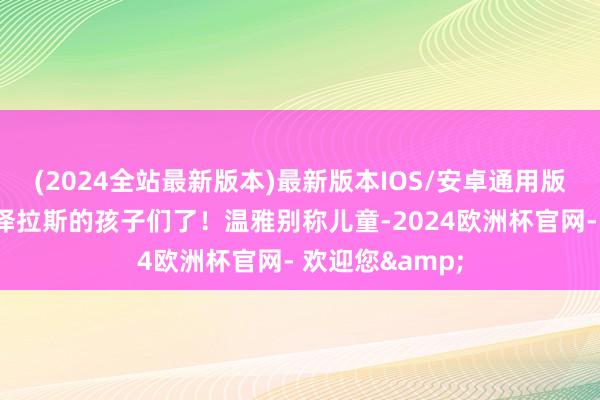 (2024全站最新版本)最新版本IOS/安卓通用版是时候温雅艾泽拉斯的孩子们了！温雅别称儿童-2024欧洲杯官网- 欢迎您&