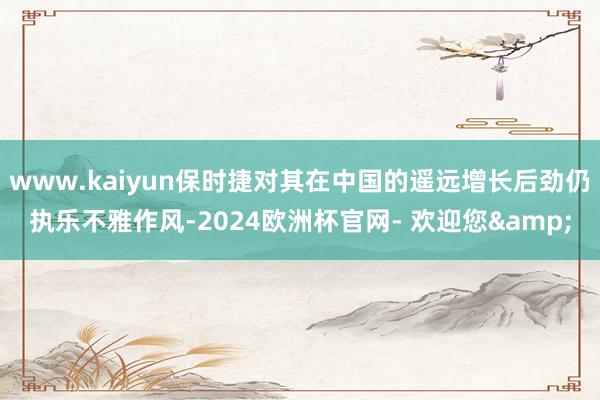 www.kaiyun保时捷对其在中国的遥远增长后劲仍执乐不雅作风-2024欧洲杯官网- 欢迎您&