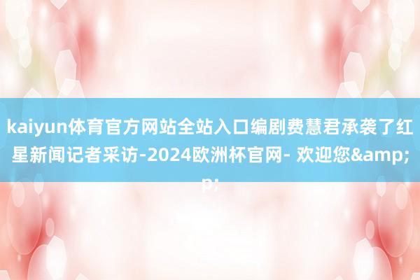 kaiyun体育官方网站全站入口编剧费慧君承袭了红星新闻记者采访-2024欧洲杯官网- 欢迎您&