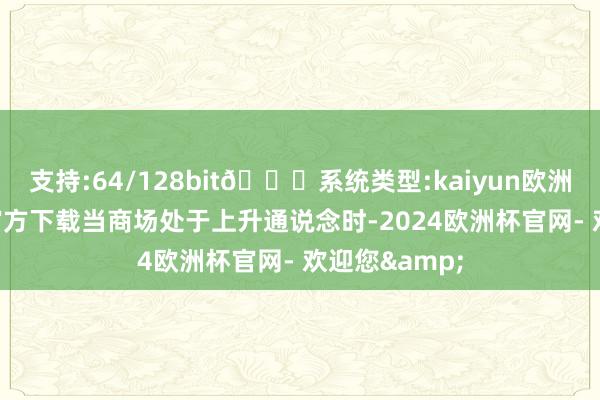 支持:64/128bit🍏系统类型:kaiyun欧洲杯appApp官方下载当商场处于上升通说念时-2024欧洲杯官网- 欢迎您&