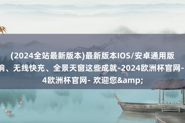 (2024全站最新版本)最新版本IOS/安卓通用版再加上索尼音响、无线快充、全景天窗这些成就-2024欧洲杯官网- 欢迎您&