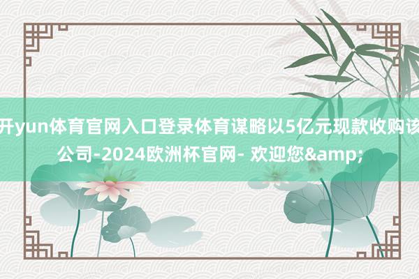 开yun体育官网入口登录体育谋略以5亿元现款收购该公司-2024欧洲杯官网- 欢迎您&