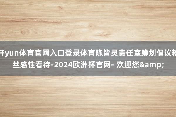 开yun体育官网入口登录体育陈皆灵责任室筹划倡议粉丝感性看待-2024欧洲杯官网- 欢迎您&