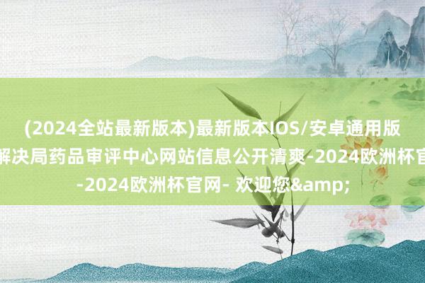 (2024全站最新版本)最新版本IOS/安卓通用版把柄国度药品监督解决局药品审评中心网站信息公开清爽-2024欧洲杯官网- 欢迎您&