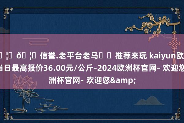 🦄🦄信誉.老平台老马✔️推荐来玩 kaiyun欧洲杯app当日最高报价36.00元/公斤-2024欧洲杯官网- 欢迎您&