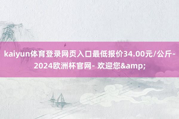 kaiyun体育登录网页入口最低报价34.00元/公斤-2024欧洲杯官网- 欢迎您&