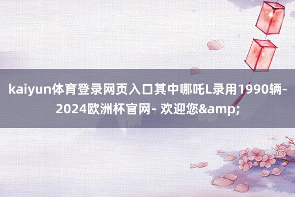kaiyun体育登录网页入口其中哪吒L录用1990辆-2024欧洲杯官网- 欢迎您&