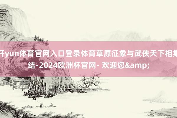 开yun体育官网入口登录体育草原征象与武侠天下相集结-2024欧洲杯官网- 欢迎您&