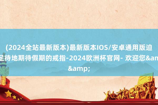(2024全站最新版本)最新版本IOS/安卓通用版迫不足待地期待假期的戒指-2024欧洲杯官网- 欢迎您&