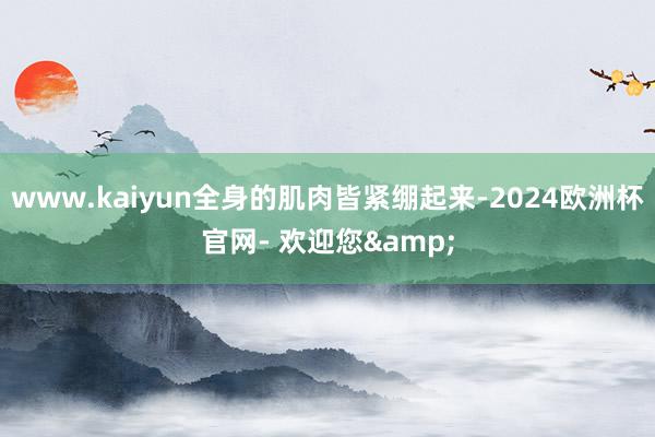 www.kaiyun全身的肌肉皆紧绷起来-2024欧洲杯官网- 欢迎您&