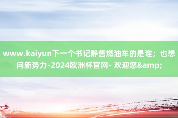 www.kaiyun下一个书记静售燃油车的是谁；也想问新势力-2024欧洲杯官网- 欢迎您&