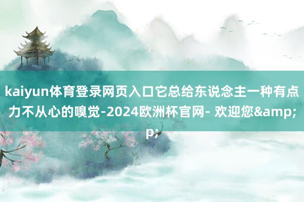kaiyun体育登录网页入口它总给东说念主一种有点力不从心的嗅觉-2024欧洲杯官网- 欢迎您&