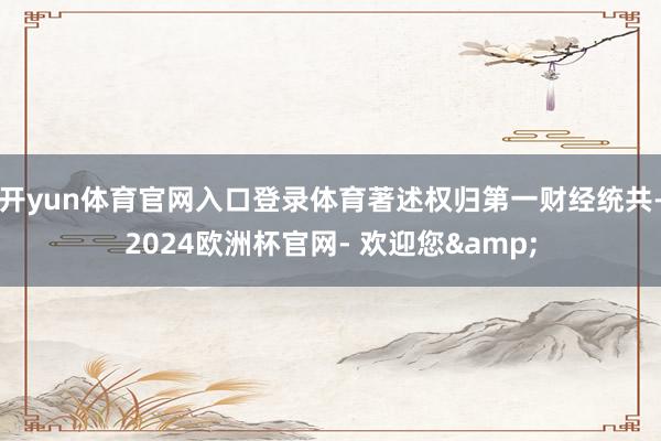开yun体育官网入口登录体育著述权归第一财经统共-2024欧洲杯官网- 欢迎您&