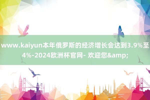 www.kaiyun本年俄罗斯的经济增长会达到3.9%至4%-2024欧洲杯官网- 欢迎您&