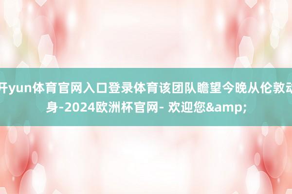 开yun体育官网入口登录体育该团队瞻望今晚从伦敦动身-2024欧洲杯官网- 欢迎您&