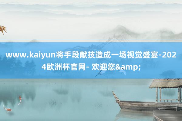 www.kaiyun将手段献技造成一场视觉盛宴-2024欧洲杯官网- 欢迎您&