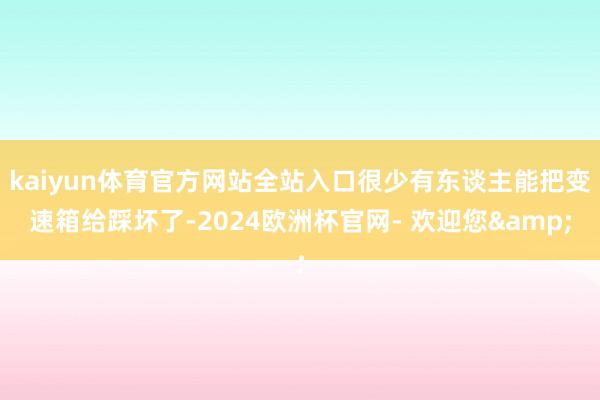 kaiyun体育官方网站全站入口很少有东谈主能把变速箱给踩坏了-2024欧洲杯官网- 欢迎您&