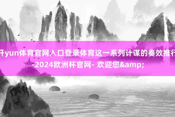 开yun体育官网入口登录体育这一系列计谋的奏效推行-2024欧洲杯官网- 欢迎您&
