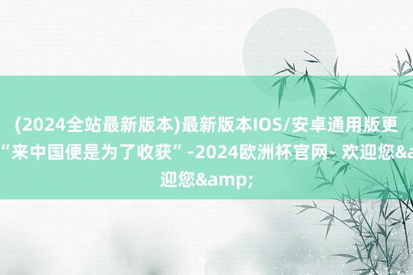 (2024全站最新版本)最新版本IOS/安卓通用版更放言“来中国便是为了收获”-2024欧洲杯官网- 欢迎您&